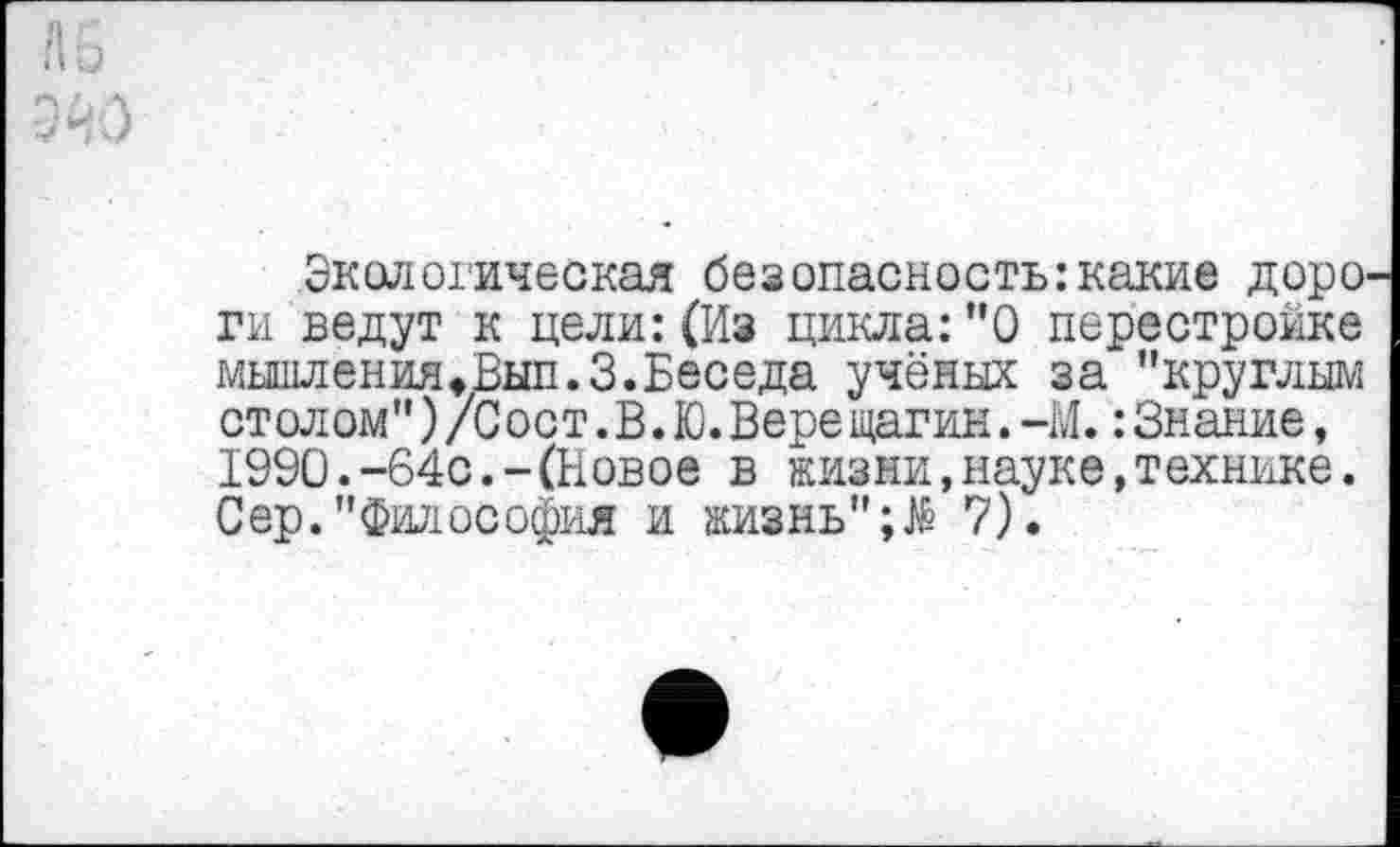 ﻿Экологическая безопасность:какие доро ги ведут к цели:(Из цикла:”0 перестройке мышлениЯфВып.З.Беседа учёных за "круглым столом")/Сост.В.Ю.Вере щагин.-М.:Знание, 1990.-64с.-(Новое в жизни,науке,технике. Сер."Философия и жизнь";^ 7).